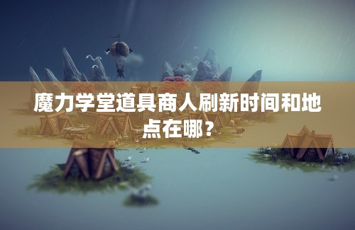 魔力学堂道具商人刷新时间和地点在哪？