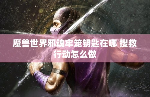 魔兽世界邪魂牢笼钥匙在哪 搜救行动怎么做