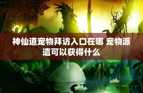 神仙道宠物拜访入口在哪 宠物派遣可以获得什么