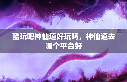 酷玩吧神仙道好玩吗，神仙道去哪个平台好