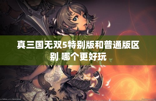 真三国无双5特别版和普通版区别 哪个更好玩