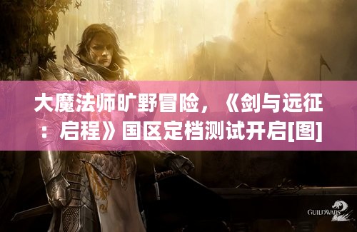 大魔法师旷野冒险，《剑与远征：启程》国区定档测试开启[图]