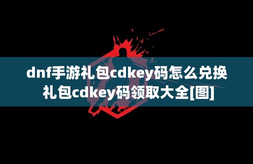 dnf手游礼包cdkey码怎么兑换 礼包cdkey码领取大全[图]