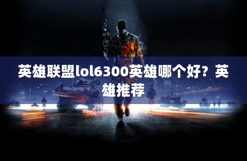 英雄联盟lol6300英雄哪个好？英雄推荐