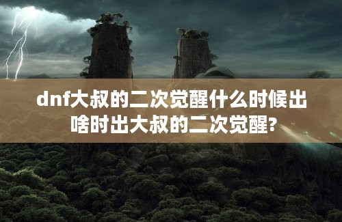 dnf大叔的二次觉醒什么时候出 啥时出大叔的二次觉醒?