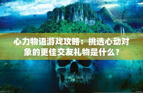 心力物语游戏攻略：挑选心动对象的更佳交友礼物是什么？