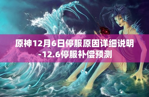 原神12月6日停服原因详细说明-12.6停服补偿预测