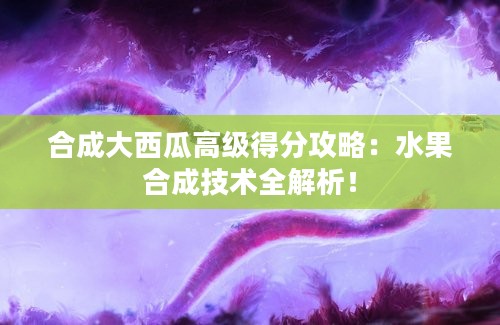 合成大西瓜高级得分攻略：水果合成技术全解析！