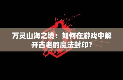 万灵山海之境：如何在游戏中解开古老的魔法封印？